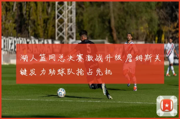 湖人篮网总决赛激战升级 詹姆斯关键发力助球队抢占先机