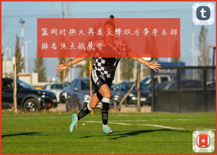篮网对热火再度交锋双方争夺东部排名焦点战展开