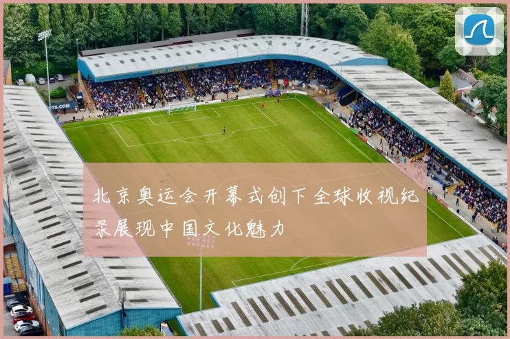 北京奥运会开幕式创下全球收视纪录展现中国文化魅力