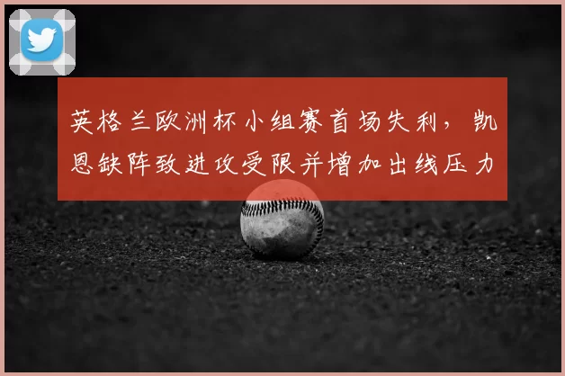 英格兰欧洲杯小组赛首场失利，凯恩缺阵致进攻受限并增加出线压力
