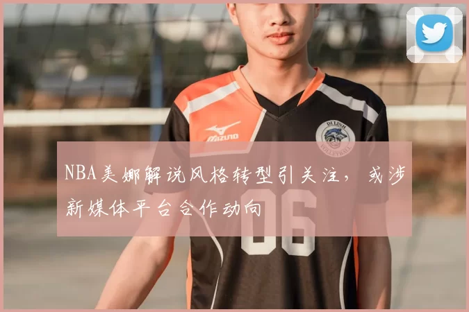 NBA美娜解说风格转型引关注,或涉新媒体平台合作动向