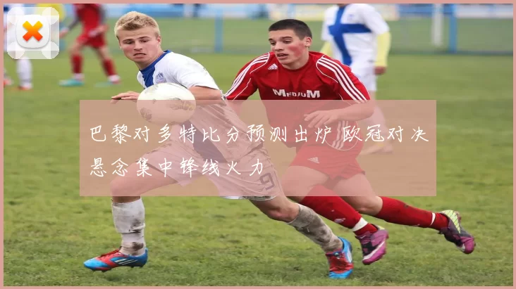 巴黎对多特比分预测出炉 欧冠对决悬念集中锋线火力