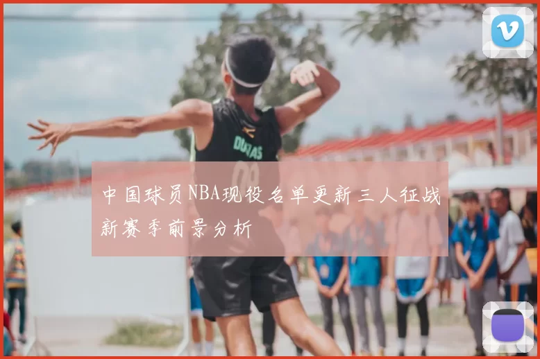 中国球员NBA现役名单更新三人征战新赛季前景分析