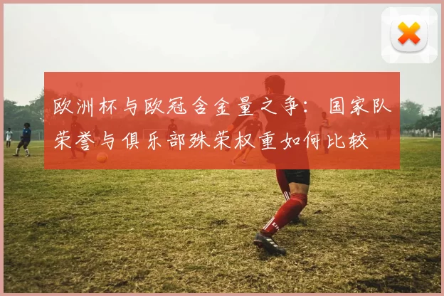 欧洲杯与欧冠含金量之争：国家队荣誉与俱乐部殊荣权重如何比较