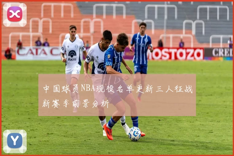 中国球员NBA现役名单更新三人征战新赛季前景分析