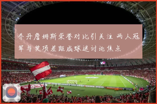 乔丹詹姆斯荣誉对比引关注 两人冠军与奖项差距成球迷讨论焦点