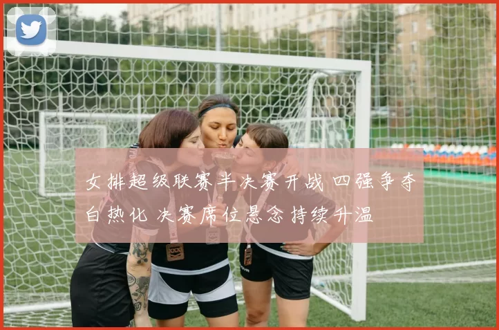 女排超级联赛半决赛开战 四强争夺白热化 决赛席位悬念持续升温