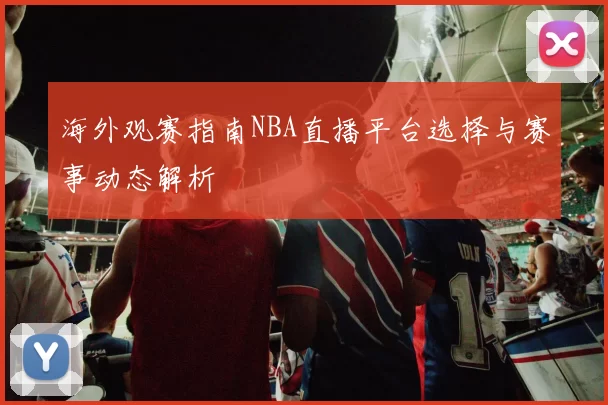 海外观赛指南NBA直播平台选择与赛事动态解析