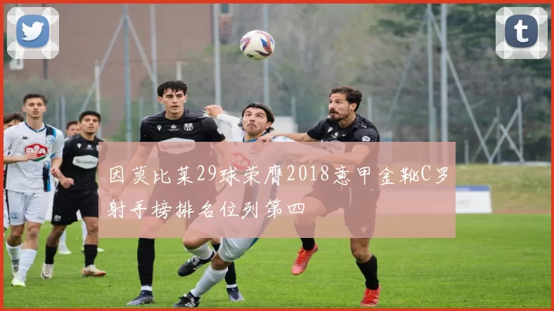 因莫比莱29球荣膺2018意甲金靴C罗射手榜排名位列第四