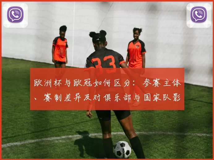 欧洲杯与欧冠如何区分:参赛主体、赛制差异及对俱乐部与国家队影响