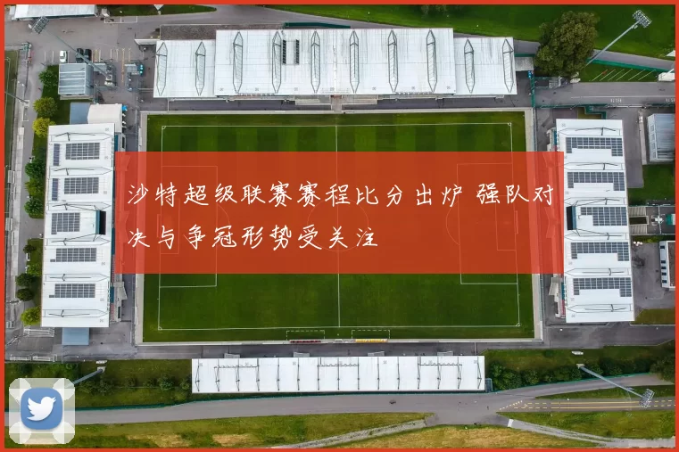 沙特超级联赛赛程比分出炉 强队对决与争冠形势受关注
