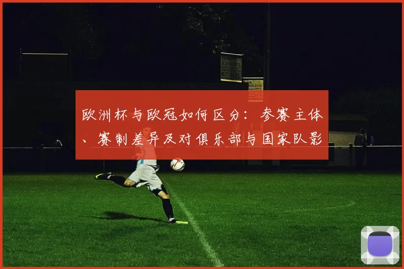 欧洲杯与欧冠如何区分:参赛主体、赛制差异及对俱乐部与国家队影响