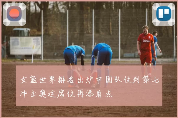 女篮世界排名出炉中国队位列第七冲击奥运席位再添看点