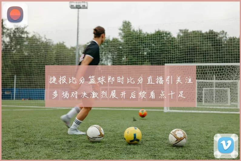 捷报比分篮球即时比分直播引关注 多场对决激烈展开后续看点十足