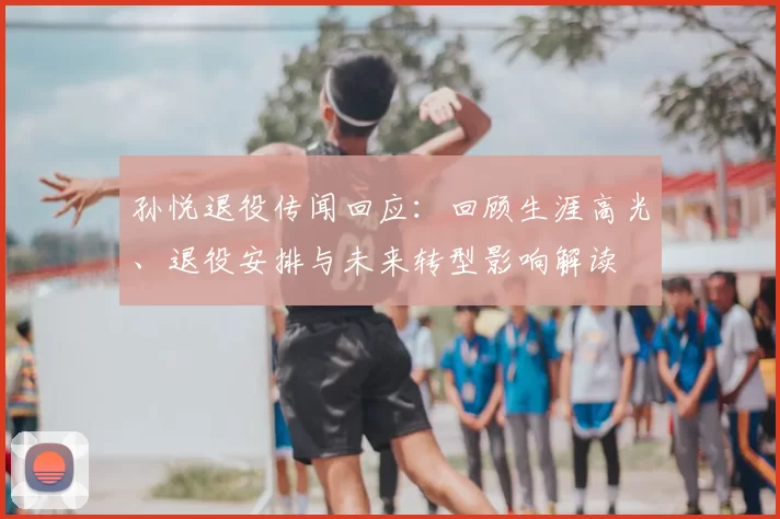 孙悦退役传闻回应:回顾生涯高光、退役安排与未来转型影响解读