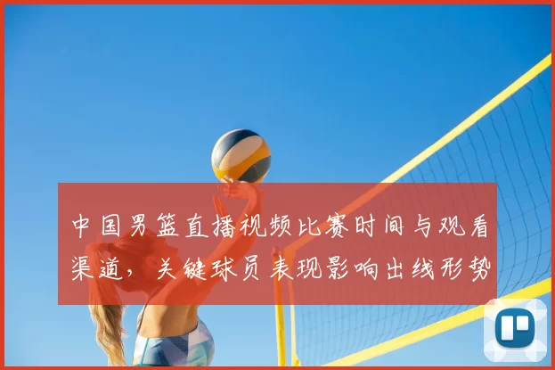 中国男篮直播视频比赛时间与观看渠道,关键球员表现影响出线形势