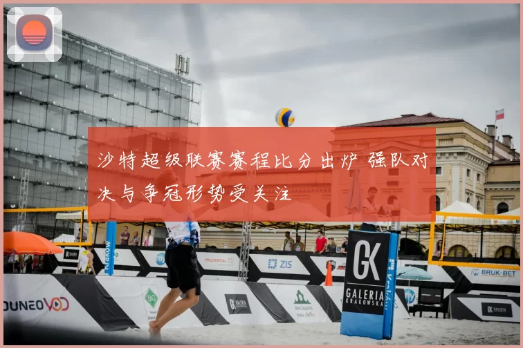 沙特超级联赛赛程比分出炉 强队对决与争冠形势受关注