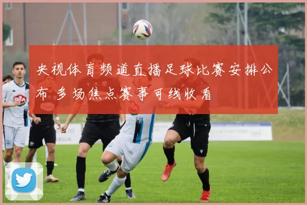 央视体育频道直播足球比赛安排公布 多场焦点赛事可线收看