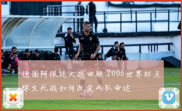 德国阿根廷大战回顾 2006世界杯点球生死战如何改变两队命运