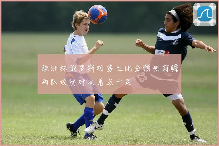 欧洲杯俄罗斯对芬兰比分预测前瞻两队攻防对决看点十足