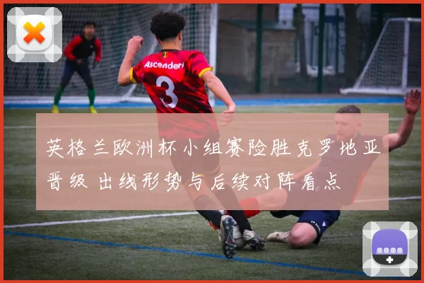 英格兰欧洲杯小组赛险胜克罗地亚晋级 出线形势与后续对阵看点
