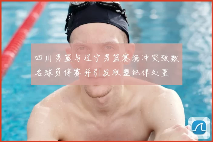 四川男篮与辽宁男篮赛场冲突致数名球员停赛并引发联盟纪律处置