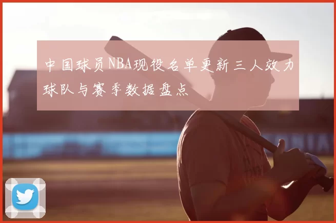 中国球员NBA现役名单更新三人效力球队与赛季数据盘点