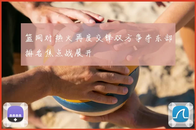 篮网对热火再度交锋双方争夺东部排名焦点战展开