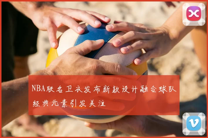 NBA联名卫衣发布新款设计融合球队经典元素引发关注