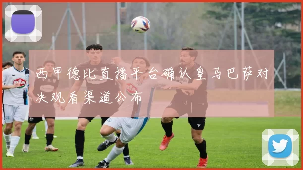 西甲德比直播平台确认皇马巴萨对决观看渠道公布