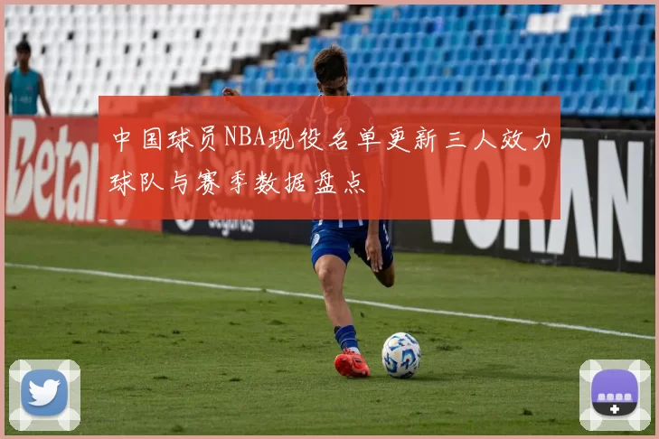 中国球员NBA现役名单更新三人效力球队与赛季数据盘点