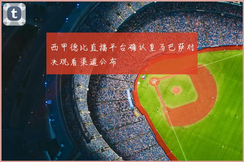 西甲德比直播平台确认皇马巴萨对决观看渠道公布