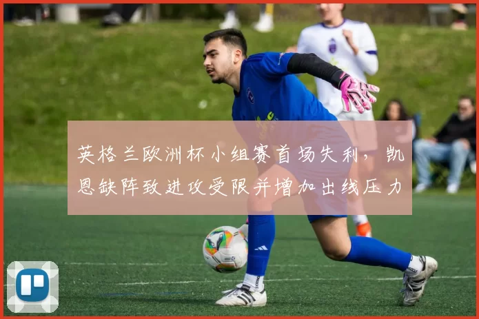 英格兰欧洲杯小组赛首场失利，凯恩缺阵致进攻受限并增加出线压力