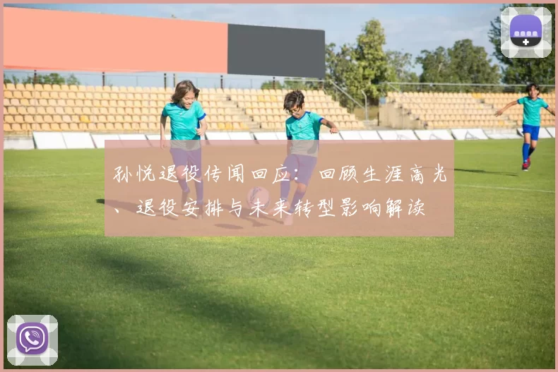 孙悦退役传闻回应:回顾生涯高光、退役安排与未来转型影响解读