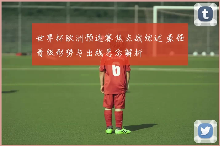 世界杯欧洲预选赛焦点战综述 豪强晋级形势与出线悬念解析