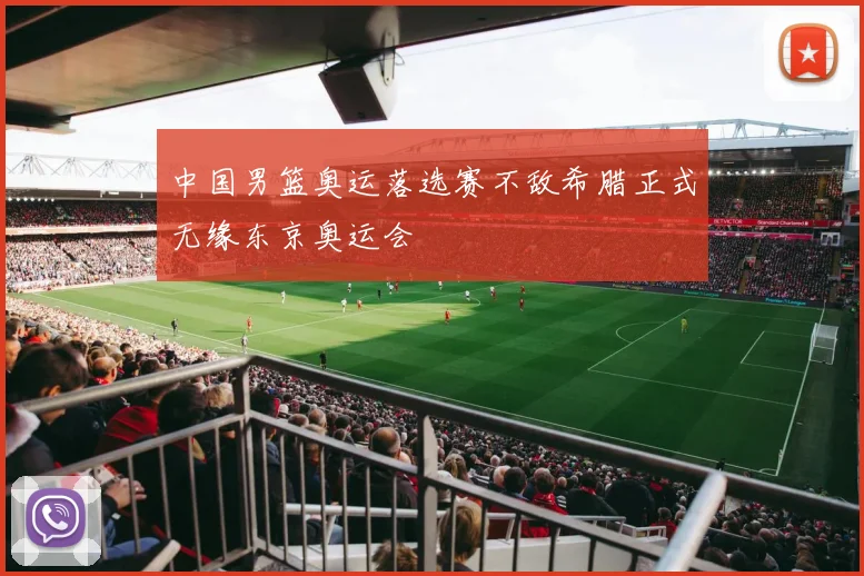 中国男篮奥运落选赛不敌希腊正式无缘东京奥运会