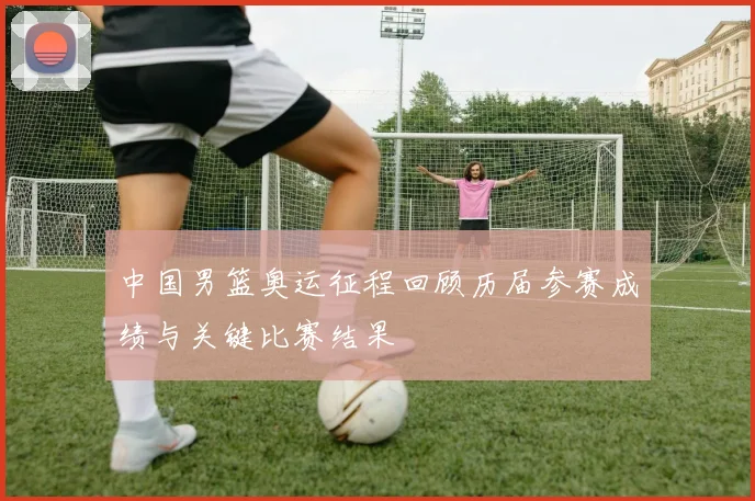 中国男篮奥运征程回顾历届参赛成绩与关键比赛结果