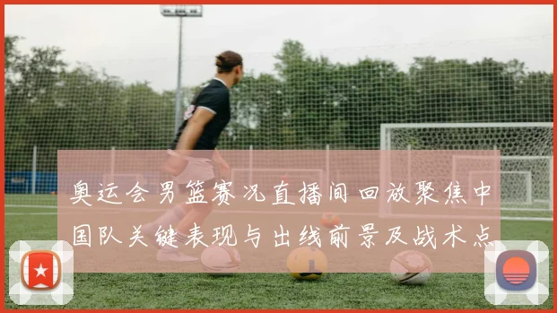 奥运会男篮赛况直播间回放聚焦中国队关键表现与出线前景及战术点评