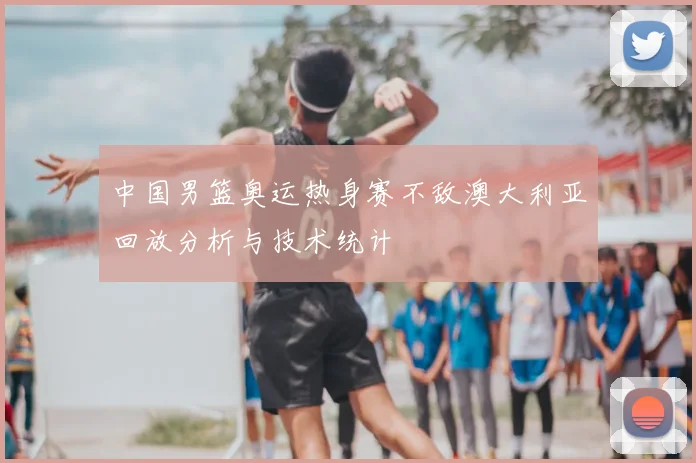 中国男篮奥运热身赛不敌澳大利亚回放分析与技术统计