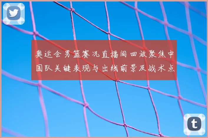 奥运会男篮赛况直播间回放聚焦中国队关键表现与出线前景及战术点评