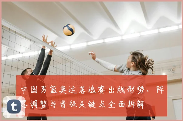 中国男篮奥运落选赛出线形势、阵容调整与晋级关键点全面拆解