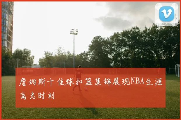 詹姆斯十佳球扣篮集锦展现NBA生涯高光时刻
