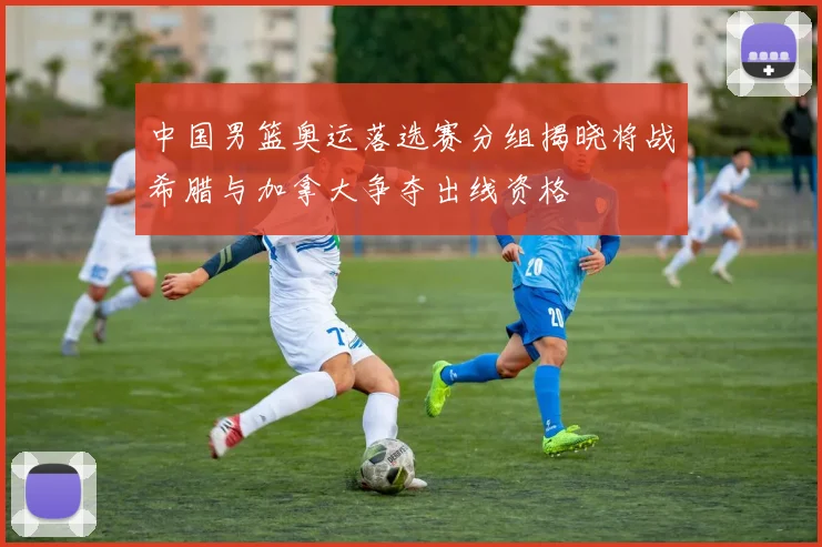 中国男篮奥运落选赛分组揭晓将战希腊与加拿大争夺出线资格